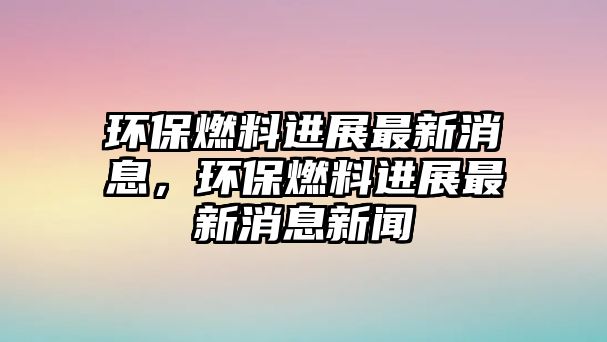 環(huán)保燃料進展最新消息，環(huán)保燃料進展最新消息新聞