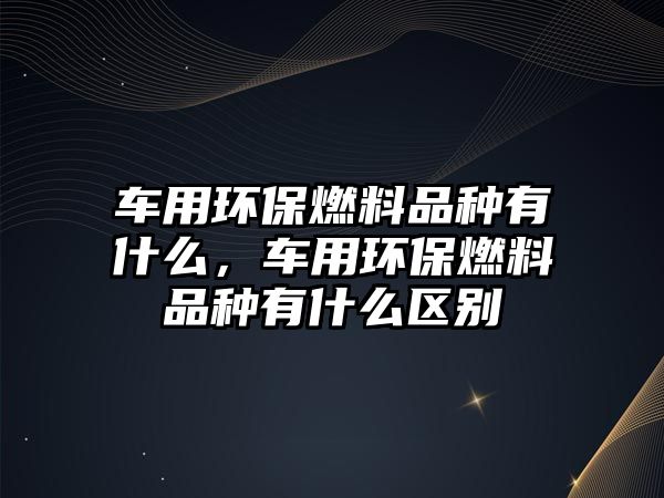 車用環(huán)保燃料品種有什么，車用環(huán)保燃料品種有什么區(qū)別