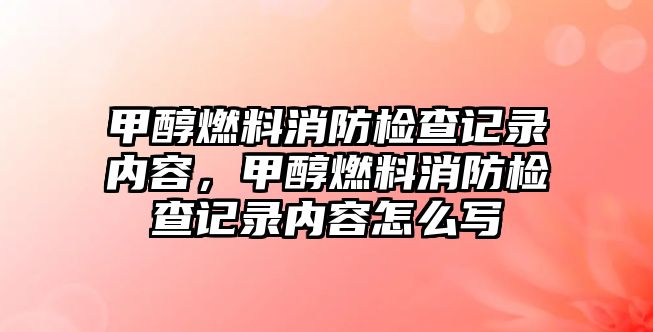 甲醇燃料消防檢查記錄內容，甲醇燃料消防檢查記錄內容怎么寫