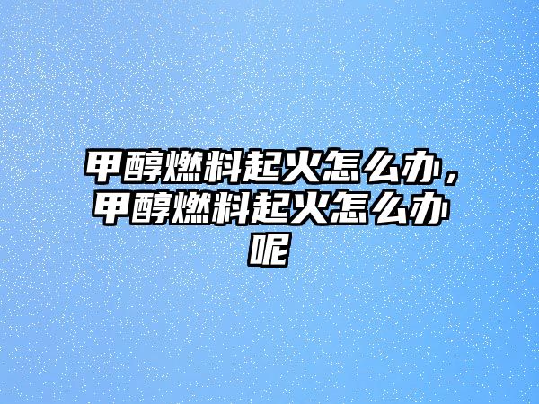 甲醇燃料起火怎么辦，甲醇燃料起火怎么辦呢