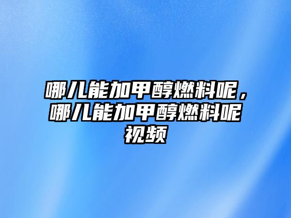 哪兒能加甲醇燃料呢，哪兒能加甲醇燃料呢視頻