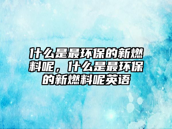 什么是最環(huán)保的新燃料呢，什么是最環(huán)保的新燃料呢英語(yǔ)