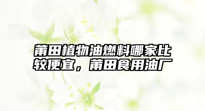 莆田植物油燃料哪家比較便宜，莆田食用油廠