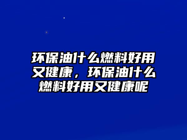 環(huán)保油什么燃料好用又健康，環(huán)保油什么燃料好用又健康呢