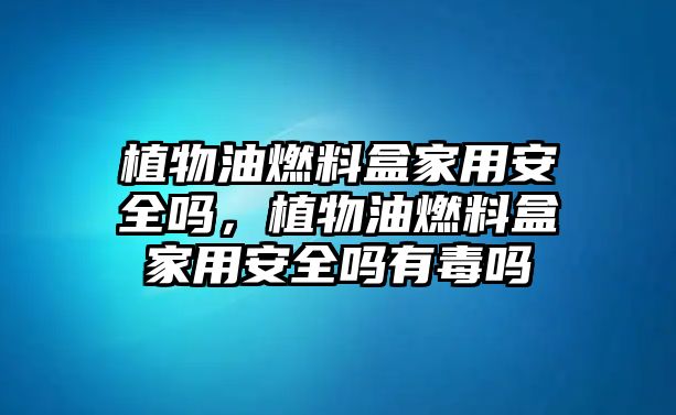 植物油燃料盒家用安全嗎，植物油燃料盒家用安全嗎有毒嗎