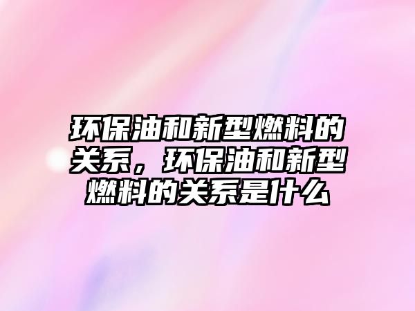 環(huán)保油和新型燃料的關系，環(huán)保油和新型燃料的關系是什么