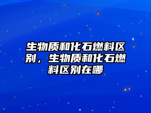 生物質(zhì)和化石燃料區(qū)別，生物質(zhì)和化石燃料區(qū)別在哪