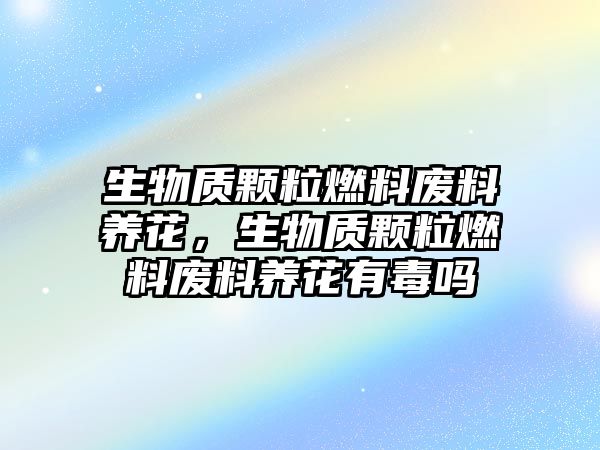 生物質(zhì)顆粒燃料廢料養(yǎng)花，生物質(zhì)顆粒燃料廢料養(yǎng)花有毒嗎