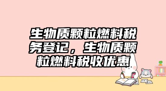 生物質(zhì)顆粒燃料稅務(wù)登記，生物質(zhì)顆粒燃料稅收優(yōu)惠