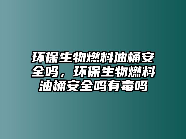 環(huán)保生物燃料油桶安全嗎，環(huán)保生物燃料油桶安全嗎有毒嗎