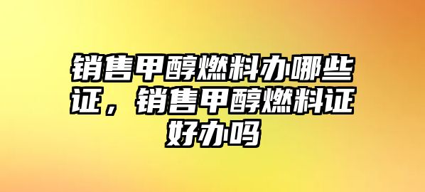 銷售甲醇燃料辦哪些證，銷售甲醇燃料證好辦嗎