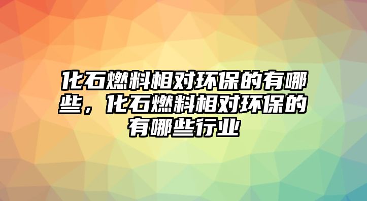 化石燃料相對環(huán)保的有哪些，化石燃料相對環(huán)保的有哪些行業(yè)