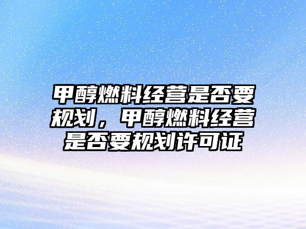 甲醇燃料經(jīng)營是否要規(guī)劃，甲醇燃料經(jīng)營是否要規(guī)劃許可證