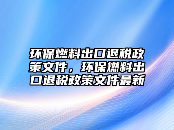 環(huán)保燃料出口退稅政策文件，環(huán)保燃料出口退稅政策文件最新