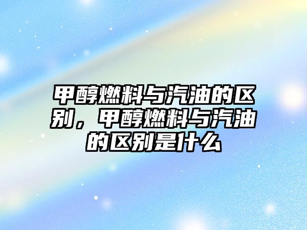 甲醇燃料與汽油的區(qū)別，甲醇燃料與汽油的區(qū)別是什么