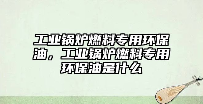 工業(yè)鍋爐燃料專用環(huán)保油，工業(yè)鍋爐燃料專用環(huán)保油是什么