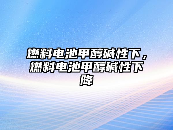 燃料電池甲醇?jí)A性下，燃料電池甲醇?jí)A性下降