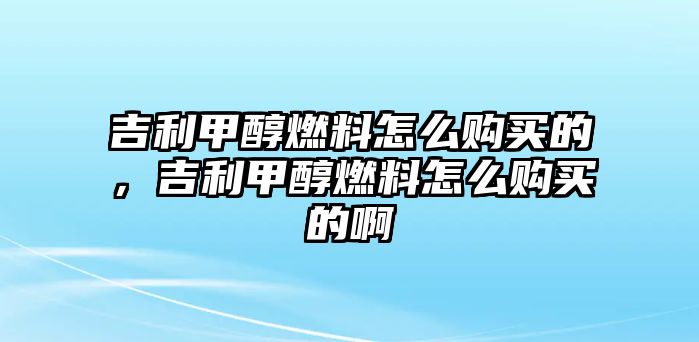 吉利甲醇燃料怎么購(gòu)買(mǎi)的，吉利甲醇燃料怎么購(gòu)買(mǎi)的啊