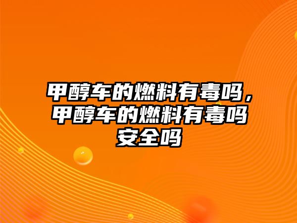 甲醇車的燃料有毒嗎，甲醇車的燃料有毒嗎安全嗎