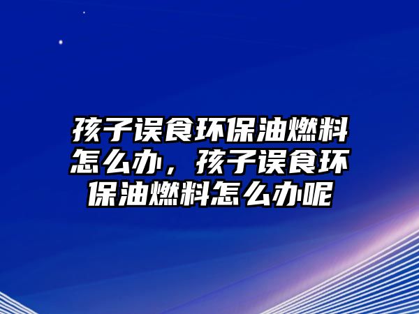 孩子誤食環(huán)保油燃料怎么辦，孩子誤食環(huán)保油燃料怎么辦呢