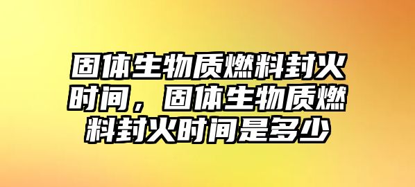 固體生物質(zhì)燃料封火時(shí)間，固體生物質(zhì)燃料封火時(shí)間是多少