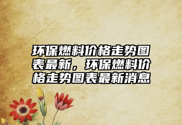 環(huán)保燃料價(jià)格走勢(shì)圖表最新，環(huán)保燃料價(jià)格走勢(shì)圖表最新消息