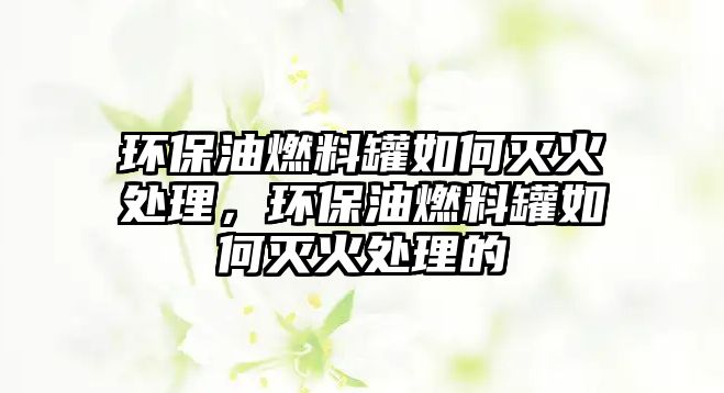 環(huán)保油燃料罐如何滅火處理，環(huán)保油燃料罐如何滅火處理的