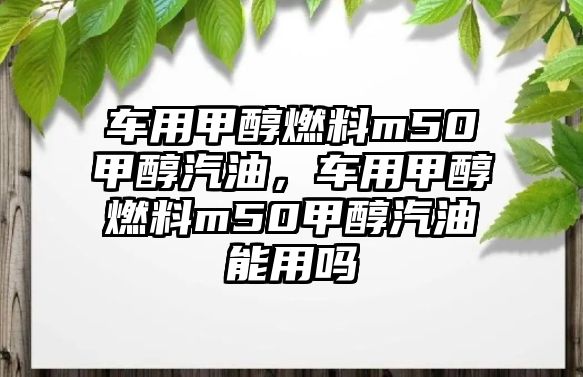 車用甲醇燃料m50甲醇汽油，車用甲醇燃料m50甲醇汽油能用嗎