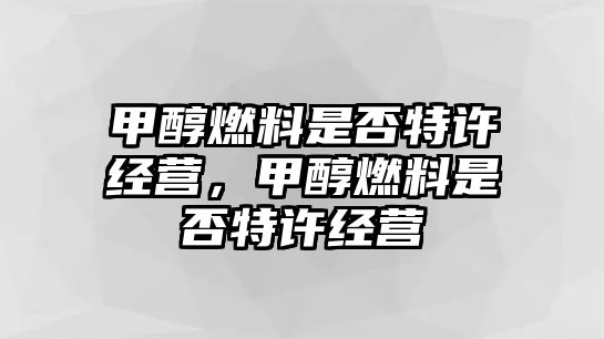 甲醇燃料是否特許經(jīng)營，甲醇燃料是否特許經(jīng)營