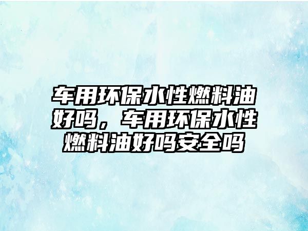 車用環(huán)保水性燃料油好嗎，車用環(huán)保水性燃料油好嗎安全嗎