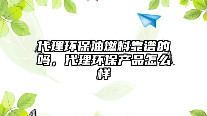 代理環(huán)保油燃料靠譜的嗎，代理環(huán)保產(chǎn)品怎么樣