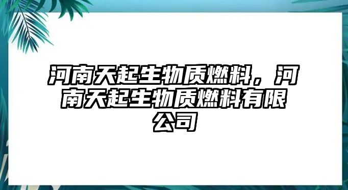 河南天起生物質(zhì)燃料，河南天起生物質(zhì)燃料有限公司