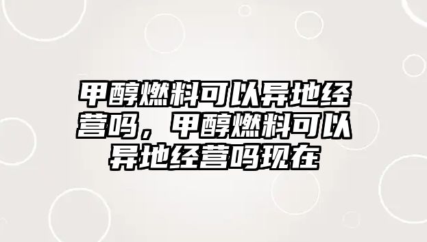 甲醇燃料可以異地經(jīng)營嗎，甲醇燃料可以異地經(jīng)營嗎現(xiàn)在