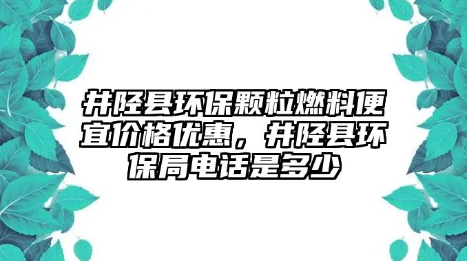 井陘縣環(huán)保顆粒燃料便宜價格優(yōu)惠，井陘縣環(huán)保局電話是多少