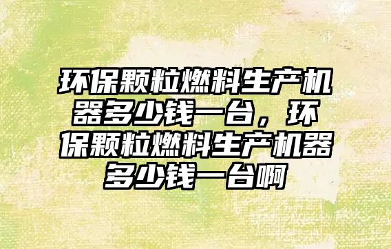 環(huán)保顆粒燃料生產機器多少錢一臺，環(huán)保顆粒燃料生產機器多少錢一臺啊