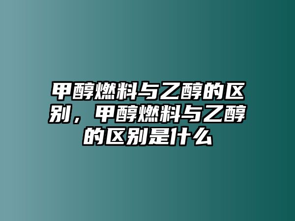 甲醇燃料與乙醇的區(qū)別，甲醇燃料與乙醇的區(qū)別是什么