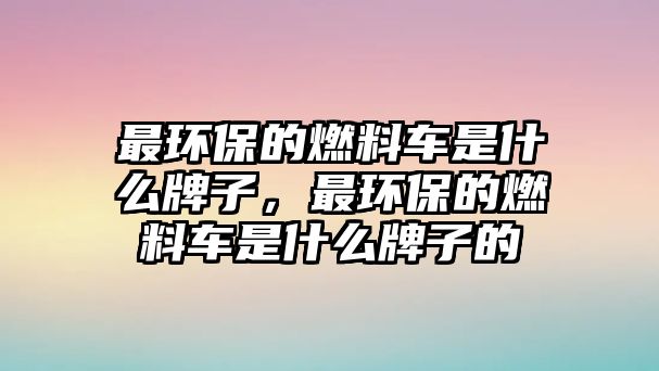 最環(huán)保的燃料車(chē)是什么牌子，最環(huán)保的燃料車(chē)是什么牌子的