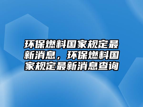 環(huán)保燃料國家規(guī)定最新消息，環(huán)保燃料國家規(guī)定最新消息查詢