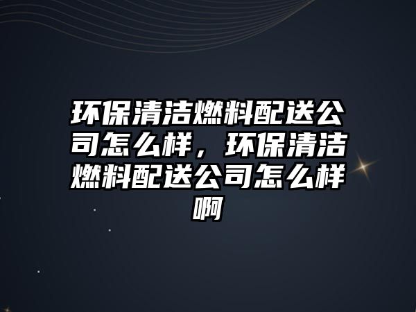 環(huán)保清潔燃料配送公司怎么樣，環(huán)保清潔燃料配送公司怎么樣啊