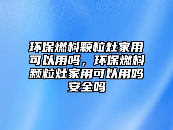 環(huán)保燃料顆粒灶家用可以用嗎，環(huán)保燃料顆粒灶家用可以用嗎安全嗎