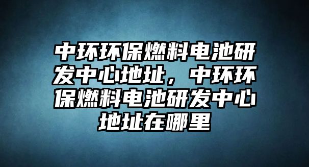 中環(huán)環(huán)保燃料電池研發(fā)中心地址，中環(huán)環(huán)保燃料電池研發(fā)中心地址在哪里