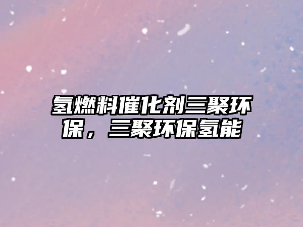 氫燃料催化劑三聚環(huán)保，三聚環(huán)保氫能