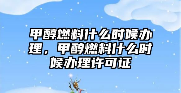 甲醇燃料什么時候辦理，甲醇燃料什么時候辦理許可證