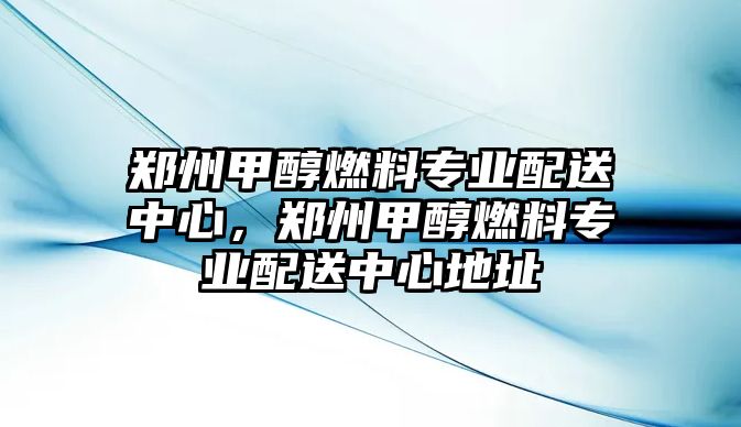 鄭州甲醇燃料專業(yè)配送中心，鄭州甲醇燃料專業(yè)配送中心地址