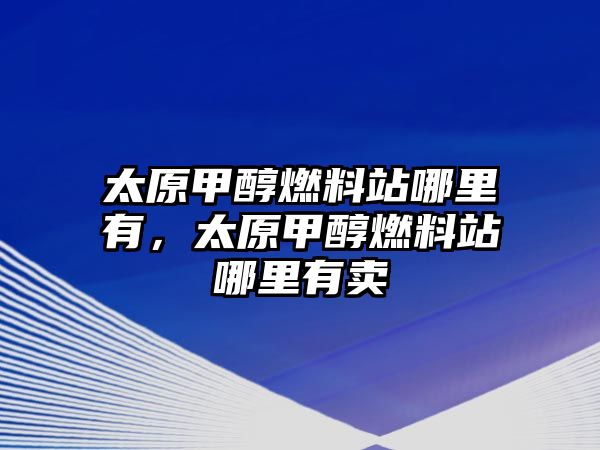 太原甲醇燃料站哪里有，太原甲醇燃料站哪里有賣