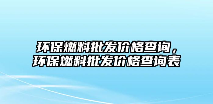 環(huán)保燃料批發(fā)價(jià)格查詢，環(huán)保燃料批發(fā)價(jià)格查詢表