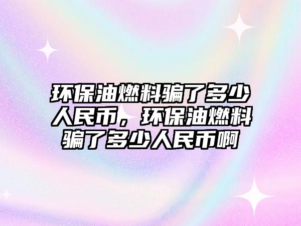 環(huán)保油燃料騙了多少人民幣，環(huán)保油燃料騙了多少人民幣啊