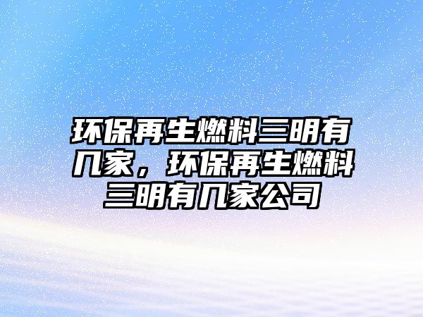 環(huán)保再生燃料三明有幾家，環(huán)保再生燃料三明有幾家公司