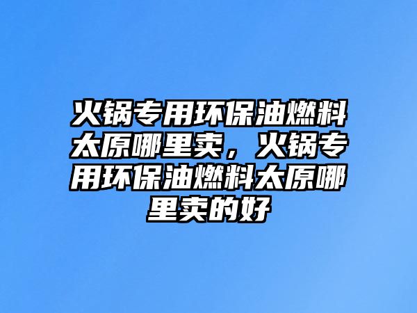 火鍋專用環(huán)保油燃料太原哪里賣，火鍋專用環(huán)保油燃料太原哪里賣的好