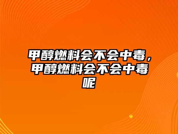 甲醇燃料會不會中毒，甲醇燃料會不會中毒呢